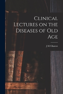 Clinical Lectures on the Diseases of Old Age - J M Charcot