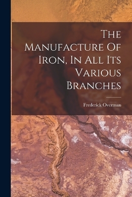 The Manufacture Of Iron, In All Its Various Branches - Frederick Overman