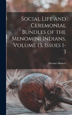 Social Life and Ceremonial Bundles of the Menomini Indians, Volume 13, issues 1-3 - Alanson Skinner