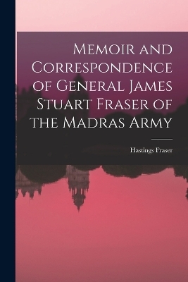 Memoir and Correspondence of General James Stuart Fraser of the Madras Army - Hastings Fraser