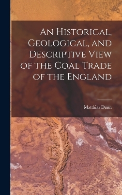 An Historical, Geological, and Descriptive View of the Coal Trade of the England - Matthias Dunn