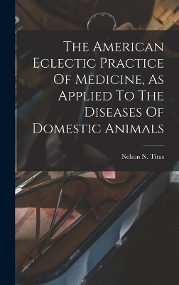 The American Eclectic Practice Of Medicine, As Applied To The Diseases Of Domestic Animals - Nelson N Titus