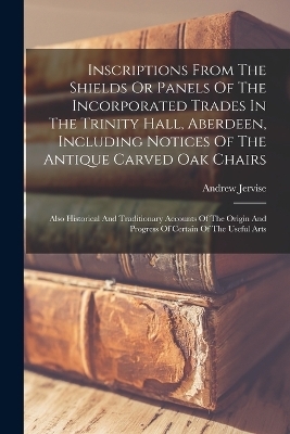 Inscriptions From The Shields Or Panels Of The Incorporated Trades In The Trinity Hall, Aberdeen, Including Notices Of The Antique Carved Oak Chairs - Andrew Jervise