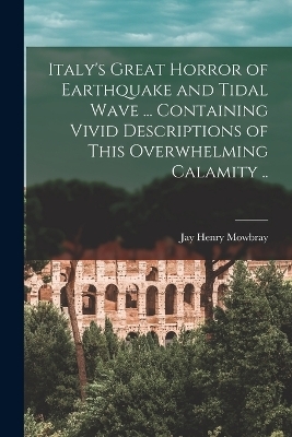 Italy's Great Horror of Earthquake and Tidal Wave ... Containing Vivid Descriptions of This Overwhelming Calamity .. - Jay Henry Mowbray