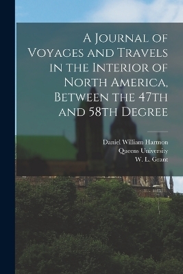 A Journal of Voyages and Travels in the Interior of North America, Between the 47th and 58th Degree - Daniel William Harmon, W L Grant