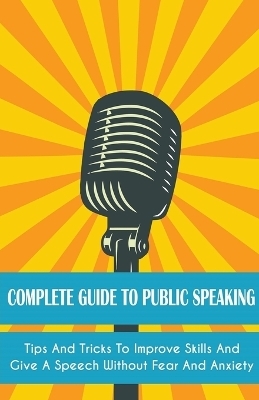 Complete Guide to Public Speaking Tips and Tricks to Improve Skills and Give a Speech Without Fear and Anxiety - Leroy Jackson