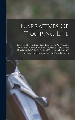 Narratives Of Trapping Life; Stories Of The Trail And Trap-line In The Adirondacks, Maryland Marshes, Canadian Wilderness, Arizona And Florida; And Of The Professional Trapper's Methods Of Catching Fur-bearing Animals In These Localities -  Anonymous