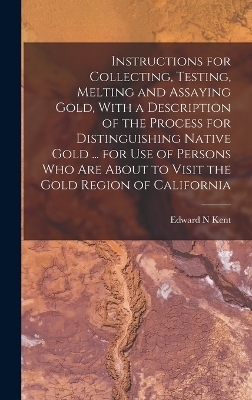 Instructions for Collecting, Testing, Melting and Assaying Gold, With a Description of the Process for Distinguishing Native Gold ... for use of Persons who are About to Visit the Gold Region of California - Edward N Kent