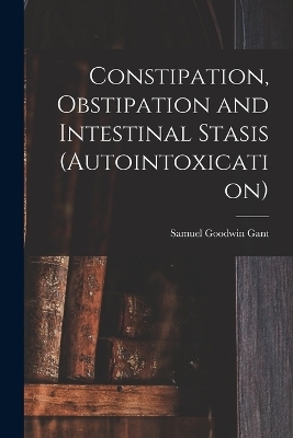 Constipation, Obstipation and Intestinal Stasis (Autointoxication) - Samuel Goodwin Gant