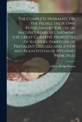 The Complete Herbalist, Or, the People Their Own Physicians by the Use of Nature's Remedies. Showing the Great Curative Properties of All Herb, Symptoms of Prevalent Diseases and a New and Plain System of Hygienic Principles - Oliver Phelps Brown