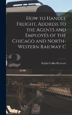 How to Handle Freight, Address to the Agents and Employés of the Chicago and North-Western Railway C - Ralph Coffin Richards