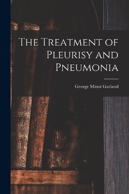 The Treatment of Pleurisy and Pneumonia - George Minot Garland