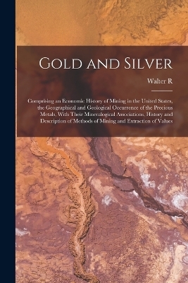 Gold and Silver; Comprising an Economic History of Mining in the United States, the Geographical and Geological Occurrence of the Precious Metals, With Their Mineralogical Associations, History and Description of Methods of Mining and Extraction of Values - Walter R B 1870 Crane