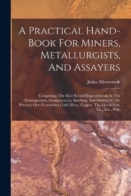 A Practical Hand-book For Miners, Metallurgists, And Assayers - Julius Silversmith