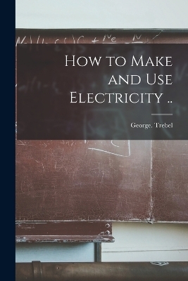 How to Make and Use Electricity .. - George Trebel