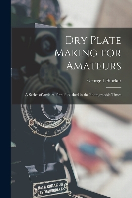 Dry Plate Making for Amateurs; A Series of Articles First Published in the Photographic Times - Sinclair George L