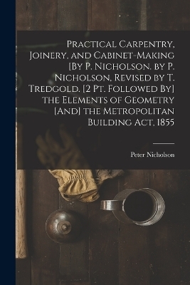 Practical Carpentry, Joinery, and Cabinet-Making [By P. Nicholson. by P. Nicholson, Revised by T. Tredgold. [2 Pt. Followed By] the Elements of Geometry [And] the Metropolitan Building Act, 1855 - Peter Nicholson