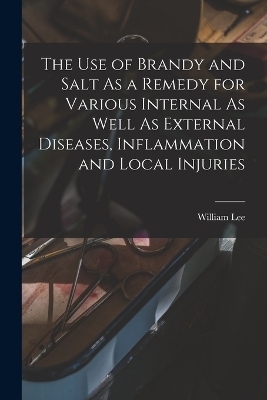 The Use of Brandy and Salt As a Remedy for Various Internal As Well As External Diseases, Inflammation and Local Injuries - William Lee