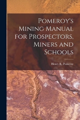 Pomeroy's Mining Manual for Prospectors, Miners and Schools - Henry R Pomeroy