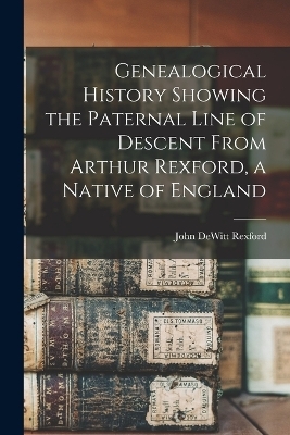 Genealogical History Showing the Paternal Line of Descent From Arthur Rexford, a Native of England - John DeWitt Rexford