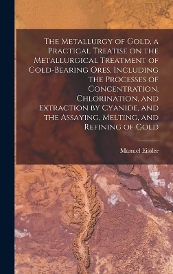 The Metallurgy of Gold, a Practical Treatise on the Metallurgical Treatment of Gold-bearing Ores, Including the Processes of Concentration, Chlorination, and Extraction by Cyanide, and the Assaying, Melting, and Refining of Gold - Manuel Eissler