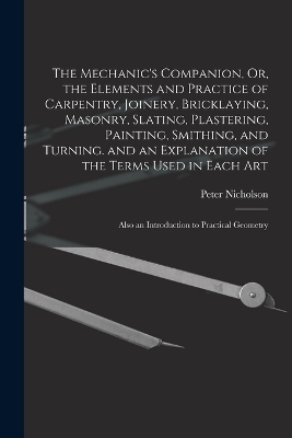 The Mechanic's Companion, Or, the Elements and Practice of Carpentry, Joinery, Bricklaying, Masonry, Slating, Plastering, Painting, Smithing, and Turning. and an Explanation of the Terms Used in Each Art - Peter Nicholson