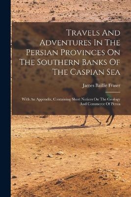 Travels And Adventures In The Persian Provinces On The Southern Banks Of The Caspian Sea - James Baillie Fraser