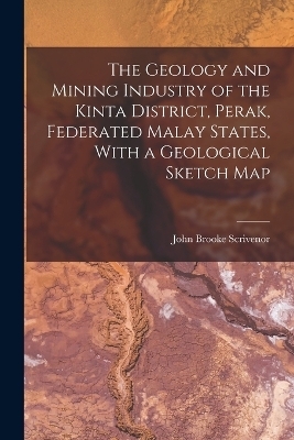 The Geology and Mining Industry of the Kinta District, Perak, Federated Malay States, With a Geological Sketch Map - John Brooke Scrivenor