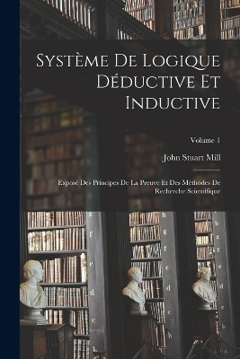 Système De Logique Déductive Et Inductive; Exposé Des Principes De La Preuve Et Des Méthodes De Recherche Scientifique; Volume 1 - John Stuart Mill