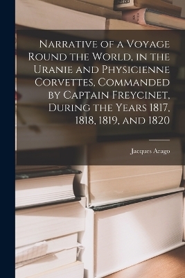 Narrative of a Voyage Round the World, in the Uranie and Physicienne Corvettes, Commanded by Captain Freycinet, During the Years 1817, 1818, 1819, and 1820 - Jacques Arago