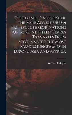 The Totall Discourse of the Rare Adventures & Painefull Peregrinations of Long Nineteen Yeares Travayles From Scotland to the Most Famous Kingdomes in Europe, Asia and Affrica - William Lithgow