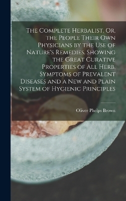The Complete Herbalist, Or, the People Their Own Physicians by the Use of Nature's Remedies. Showing the Great Curative Properties of All Herb, Symptoms of Prevalent Diseases and a New and Plain System of Hygienic Principles - Oliver Phelps Brown