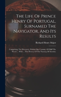 The Life Of Prince Henry Of Portugal, Surnamed The Navigator, And Its Results - Richard Henry Major