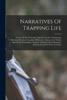 Narratives Of Trapping Life; Stories Of The Trail And Trap-line In The Adirondacks, Maryland Marshes, Canadian Wilderness, Arizona And Florida; And Of The Professional Trapper's Methods Of Catching Fur-bearing Animals In These Localities -  Anonymous