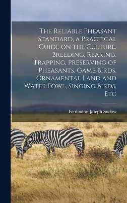 The Reliable Pheasant Standard, a Practical Guide on the Culture, Breeding, Rearing, Trapping, Preserving of Pheasants, Game Birds, Ornamental Land and Water Fowl, Singing Birds, Etc - Ferdinand Joseph Sudow