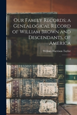 Our Family Records; a Genealogical Record of William Brown and Descendants, of America - William Harrison Taylor