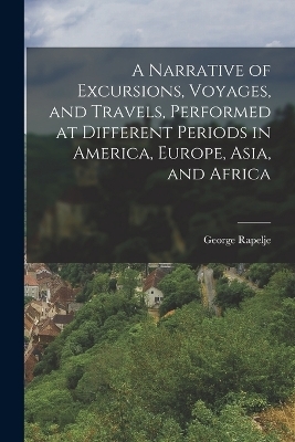 A Narrative of Excursions, Voyages, and Travels, Performed at Different Periods in America, Europe, Asia, and Africa - George Rapelje