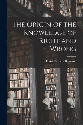 The Origin of the Knowledge of Right and Wrong - Franz Clemens Brentano