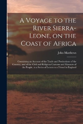 A Voyage to the River Sierra-Leone, on the Coast of Africa; Containing an Account of the Trade and Productions of the Country, and of the Civil and Religious Customs and Manners of the People; in a Series of Letters to a Friend in England - John Matthews