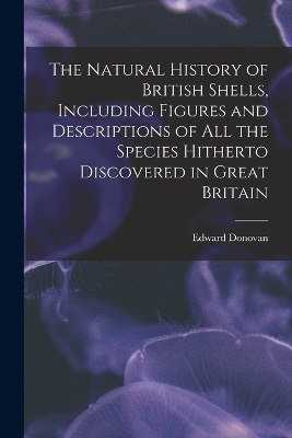 The Natural History of British Shells, Including Figures and Descriptions of All the Species Hitherto Discovered in Great Britain - Edward Donovan