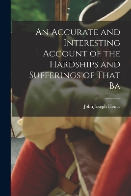 An Accurate and Interesting Account of the Hardships and Sufferings of That Ba - John Joseph Henry