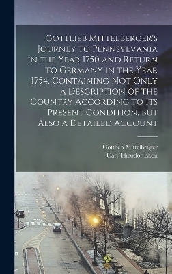 Gottlieb Mittelberger's Journey to Pennsylvania in the Year 1750 and Return to Germany in the Year 1754, Containing not Only a Description of the Country According to its Present Condition, but Also a Detailed Account - Gottlieb Mittelberger, Carl Theodor Eben