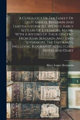 A Genealogy Of The Family Of Lieut. Samuel Benjamin And Tabitha Livermore, His Wife, Early Settlers Of Livermore, Maine, With A Record Of Their Descent From John Benjamin And John Livermore, The Emigrants, Including Biographical Sketches, Notes And Diary - 