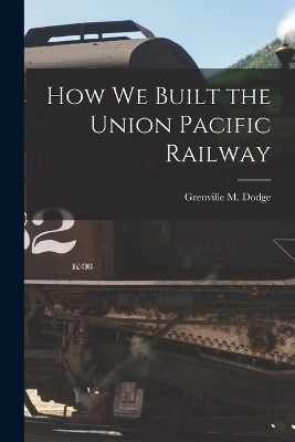 How We Built the Union Pacific Railway - Grenville M Dodge