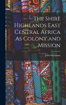 The Shirè Highlands East Central Africa As Colony and Mission - John Buchanan