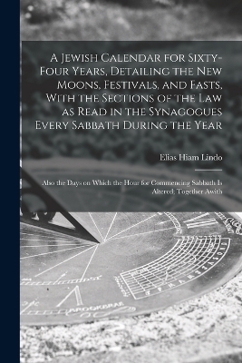 A Jewish Calendar for Sixty-four Years, Detailing the new Moons, Festivals, and Fasts, With the Sections of the law as Read in the Synagogues Every Sabbath During the Year; Also the Days on Which the Hour for Commencing Sabbath is Altered; Together Awith - Elias Hiam Lindo