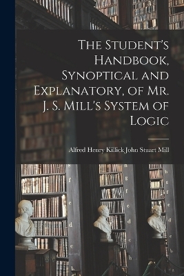 The Student's Handbook, Synoptical and Explanatory, of Mr. J. S. Mill's System of Logic - Alfred Henry Killick John Stuart Mill