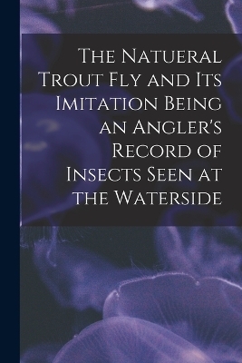 The Natueral Trout fly and its Imitation Being an Angler's Record of Insects Seen at the Waterside -  Anonymous