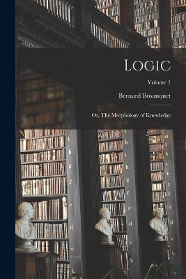 Logic; or, The Morphology of Knowledge; Volume 1 - Bernard Bosanquet