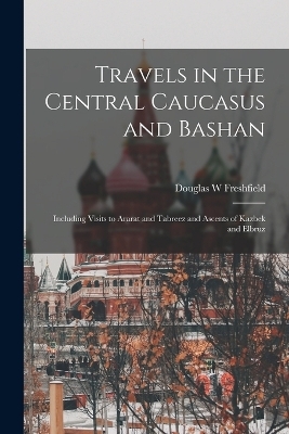 Travels in the Central Caucasus and Bashan; Including Visits to Ararat and Tabreez and Ascents of Kazbek and Elbruz - Douglas W Freshfield